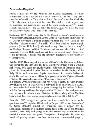 Persecuted and Forgotten?
nearby school run by the Nuns of the Rosary. According to Father
Moussalem, the parish priest, the attackers ransacked the site. “They broke
a number of crucifixes. They also set fire to the nuns’ home, but thanks be
to God, they were not present at that time. They stole computers, destroyed
the photocopying machine and turned the place upside down.”121 Hanadi
Missak, headteacher of the School of the Rosary, said: “At times the nuns
are insulted or spat at when they are in the streets.”122
September 2007: Addressing Aid to the Church in Need’s conference at
Westminster Cathedral, London, Greek Catholic Archbishop Elias Chacour
of Galilee described Christian emigration from the Holy Land as the
Church’s “biggest enemy”. He said: “Christians need to impose their
presence [in the Holy Land]. We need to say: ‘We are here to stay’.”
Archbishop Chacour said that Christians made up more than 20 percent of
emigrants from the Holy Land and yet they represented barely 1.5 percent
of the population. He said: “We are seriously threatened by the possibility
of disappearing.”
October 2007: Rami Ayyad, the owner of Gaza’s only Christian bookshop,
was kidnapped and then shot. His body also showed traces of knife wounds
and torture. Two years earlier, the victim – who was of Orthodox origin –
joined the Evangelical Baptist Church. He worked for the Society of the
Holy Bible, an international Baptist association. Six months before his
death, his bookshop was set ablaze by a group called the Virtuous Swords
of Islam. The group denounced his “Christian proselytism”.123
In February 2008, four months after Mr Avyad’s death, his wife, Pauline
Avyad, gave birth in Gaza City to a baby girl. In an interview, Mrs Avyad
said that police had made little progress investigating her husband’s death.
A Bible Society staff member reported that Christians “feel real pressures
now between the Muslims and Christians in Gaza. Many of the Muslims
believe that Rami was evangelising people; so it was OK to kill him.”
December 2007: Allegations against Israel were made in relation to the
appointment of Theophilus III, elected in August 2005 as the Patriarch of
the Greek Orthodox Church in Jerusalem. Israel’s support for the
nomination, required in a tradition dating back to the era of the Ottoman
Empire (1299-1923) and going on to the present day, continued to be
denied for more than two years. Theophilus III responded by accusing
Israel of putting pressure on him to approve controversial property

60
 