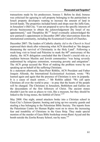 Persecuted and Forgotten?
transactions made by his predecessor, Ireneus I. Before he died, Ireneus
was criticised for agreeing to sell property belonging to the patriarchate to
Israeli property developers wanting to increase the amount of land in
Jewish hands. The properties included hotels and shops near the Jaffa Gate,
in Jerusalem’s Old City. “I am not prepared to serve the specific interests of
private businessmen to obtain the acknowledgement [by Israel of my
appointment],” said Theophilus III.124 Israel eventually acknowledged the
new patriarch’s appointment in December 2007 after interventions from the
international community, including the Ecumenical Council of Churches.
December 2007: The leaders of Catholic charity Aid to the Church in Need
expressed their shock after witnessing what ACN described as “the dangers
threatening the survival of Christianity in the Holy Land”. Following a
week-long visit to Israel and Palestine to mark the 60th anniversary of the
charity, the ACN delegation concluded that the Church’s crucial role as a
mediator between Muslim and Jewish communities “was being severely
undermined by religious extremism, worsening poverty and emigration”.
The ACN group accused the West of making the problem worse by not
speaking up on behalf of the suffering Christians.
In a statement afterwards, Hans-Peter Röthlin, ACN President and Father
Joaquin Alliende, the International Ecclesiastical Assistant, wrote: “We
learned again and again that the presence of Christians is now in jeopardy.
It is a cause of much sorrow…” Mr Rothlin added: “We call upon
Christians all over the world to pray – to pray that the hearts of the people
will be changed. The Christians in Jerusalem, Bethlehem and Galilee are
the descendants of the first followers of Christ. The ancient stones
shouldn’t just be seen as places to visit, like a museum, but they should be
linked to the living stones, the faithful of Christ.”125
May 2008: One night, armed attackers broke into a Christian school in
Gaza City’s Zaitoon Quarter, beating and tying up two security guards and
stealing a bus belonging to the Palestinian Bible Society. The reports from
the Palestinian Centre for Human Rights went on to stress the increasing
fear and instability of Christians in the Gaza Strip. They made special
mention of the murder of Gaza Bible bookshop owner Rami Ayyad and the
bomb outside the Zawha Rosary School, run by nuns.126




                                                                           61
 