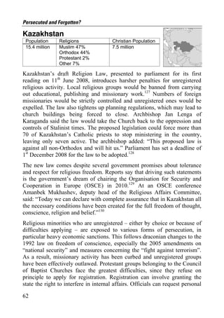 Persecuted and Forgotten?

Kazakhstan
 Population     Religions               Christian Population
 15.4 million   Muslim 47%              7.5 million
                Orthodox 44%
                Protestant 2%
                Other 7%

Kazakhstan’s draft Religion Law, presented to parliament for its first
reading on 11th June 2008, introduces harsher penalties for unregistered
religious activity. Local religious groups would be banned from carrying
out educational, publishing and missionary work.127 Numbers of foreign
missionaries would be strictly controlled and unregistered ones would be
expelled. The law also tightens up planning regulations, which may lead to
church buildings being forced to close. Archbishop Jan Lenga of
Karaganda said the law would take the Church back to the oppression and
controls of Stalinist times. The proposed legislation could force more than
70 of Kazakhstan’s Catholic priests to stop ministering in the country,
leaving only seven active. The archbishop added: “This proposed law is
against all non-Orthodox and will hit us.” Parliament has set a deadline of
1st December 2008 for the law to be adopted.128
The new law comes despite several government promises about tolerance
and respect for religious freedom. Reports say that driving such statements
is the government’s dream of chairing the Organisation for Security and
Cooperation in Europe (OSCE) in 2010.129 At an OSCE conference
Amanbek Mukhashev, deputy head of the Religious Affairs Committee,
said: “Today we can declare with complete assurance that in Kazakhstan all
the necessary conditions have been created for the full freedom of thought,
conscience, religion and belief.”130
Religious minorities who are unregistered – either by choice or because of
difficulties applying – are exposed to various forms of persecution, in
particular heavy economic sanctions. This follows draconian changes to the
1992 law on freedom of conscience, especially the 2005 amendments on
“national security” and measures concerning the “fight against terrorism”.
As a result, missionary activity has been curbed and unregistered groups
have been effectively outlawed. Protestant groups belonging to the Council
of Baptist Churches face the greatest difficulties, since they refuse on
principle to apply for registration. Registration can involve granting the
state the right to interfere in internal affairs. Officials can request personal

62
 