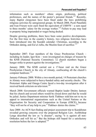 Persecuted and Forgotten?
information such as members’ ethnic origin, profession, political
preferences, and the names of the pastor’s personal friends.131 Recently,
many Baptist clergymen have been fined under the laws prohibiting
religious activities by unregistered groups. In March 2008, Pyotr Panafidin
and Ivan Friesen were each fined the equivalent of US$970 – a sum equal
to three months’ salary for the average worker.132 Failure to pay may lead
to property being impounded or wages being docked.
Despite growing problems, there have been some positive developments.
For the first time in the country’s history, two religious festivities have
been introduced into the Kazakh calendar: Christmas, according to the
Orthodox dating, and Eid al-Adha, the Muslim feast of sacrifice.133


September 2007: Four members of the Grace Presbyterian Church –
including its leader, Igor Kim – were investigated on charges of treason by
the KNB (National Security Committee). 12 church members began a
hunger strike to protest against the investigations.134
January 2008: The KNB carried out a 17-hour raid on the Grace
Presbyterian Church in the city of Almaty, confiscating all the church’s
computer hardware.135
January-February 2008: Within a two-month period, 14 Protestant churches
in Almaty were subjected to heavy-handed safety and security checks. The
Protestant Alpha and Omega Centre faced a two-day investigation after it
received harsh criticism on television.136
March 2008: Government officials warned Baptist leader Dmitry Jantsen
that his church and several others would be closed down and that he would
be jailed. Justice Department minister Serik Tlekbaev told him not to try to
appeal to international organisations such as the United Nations or the
Organisation for Security and Cooperation in Europe (OSCE), because
“they will not be of any help to you.” Tlekbaev denies the claims.137
June 2008: An ACN fact-finding and project assessment trip to Kazakhstan
revealed growing concerns over the proposed Religion Law. Archbishop
Lenga described the law as “a disaster”, saying “it is against all non-
Orthodox and will hit us.” But the bishops still hoped for a satisfactory
resolution before the law is adopted.138

                                                                         63
 