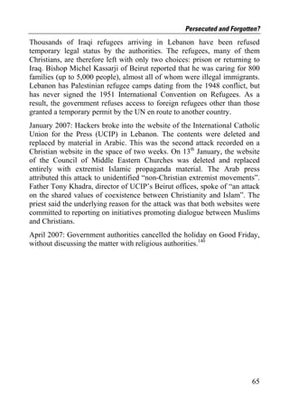 Persecuted and Forgotten?
Thousands of Iraqi refugees arriving in Lebanon have been refused
temporary legal status by the authorities. The refugees, many of them
Christians, are therefore left with only two choices: prison or returning to
Iraq. Bishop Michel Kassarji of Beirut reported that he was caring for 800
families (up to 5,000 people), almost all of whom were illegal immigrants.
Lebanon has Palestinian refugee camps dating from the 1948 conflict, but
has never signed the 1951 International Convention on Refugees. As a
result, the government refuses access to foreign refugees other than those
granted a temporary permit by the UN en route to another country.
January 2007: Hackers broke into the website of the International Catholic
Union for the Press (UCIP) in Lebanon. The contents were deleted and
replaced by material in Arabic. This was the second attack recorded on a
Christian website in the space of two weeks. On 13th January, the website
of the Council of Middle Eastern Churches was deleted and replaced
entirely with extremist Islamic propaganda material. The Arab press
attributed this attack to unidentified “non-Christian extremist movements”.
Father Tony Khadra, director of UCIP’s Beirut offices, spoke of “an attack
on the shared values of coexistence between Christianity and Islam”. The
priest said the underlying reason for the attack was that both websites were
committed to reporting on initiatives promoting dialogue between Muslims
and Christians.
April 2007: Government authorities cancelled the holiday on Good Friday,
without discussing the matter with religious authorities.140




                                                                         65
 