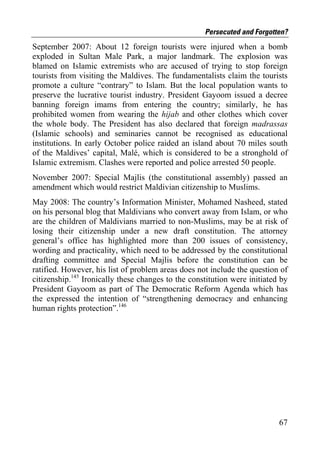 Persecuted and Forgotten?
September 2007: About 12 foreign tourists were injured when a bomb
exploded in Sultan Male Park, a major landmark. The explosion was
blamed on Islamic extremists who are accused of trying to stop foreign
tourists from visiting the Maldives. The fundamentalists claim the tourists
promote a culture “contrary” to Islam. But the local population wants to
preserve the lucrative tourist industry. President Gayoom issued a decree
banning foreign imams from entering the country; similarly, he has
prohibited women from wearing the hijab and other clothes which cover
the whole body. The President has also declared that foreign madrassas
(Islamic schools) and seminaries cannot be recognised as educational
institutions. In early October police raided an island about 70 miles south
of the Maldives’ capital, Malé, which is considered to be a stronghold of
Islamic extremism. Clashes were reported and police arrested 50 people.
November 2007: Special Majlis (the constitutional assembly) passed an
amendment which would restrict Maldivian citizenship to Muslims.
May 2008: The country’s Information Minister, Mohamed Nasheed, stated
on his personal blog that Maldivians who convert away from Islam, or who
are the children of Maldivians married to non-Muslims, may be at risk of
losing their citizenship under a new draft constitution. The attorney
general’s office has highlighted more than 200 issues of consistency,
wording and practicality, which need to be addressed by the constitutional
drafting committee and Special Majlis before the constitution can be
ratified. However, his list of problem areas does not include the question of
citizenship.145 Ironically these changes to the constitution were initiated by
President Gayoom as part of The Democratic Reform Agenda which has
the expressed the intention of “strengthening democracy and enhancing
human rights protection”.146




                                                                           67
 