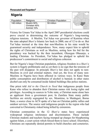 Persecuted and Forgotten?

Nigeria
 Population    Religions            Christian Population
 148 million   Muslim 50%           59 million
               Christian 40%
               Animist 10%

Victory for Umaru Yar’Adua in the April 2007 presidential elections could
prove crucial in determining the outcome of Nigeria’s long-running
religious tensions. A Muslim, Yar’Adua was governor of Kastrina when
the state adopted Shari‘a Islamic law back in 2000, one of 12 to do so. But
Yar’Adua insisted at the time that non-Muslims in his state would be
guaranteed security and independence. Now, many expect him to uphold
the rights of Christians as well as Muslims, noting how his bid for the
presidency was backed by the then incumbent, Olusegun Obasanjo, a
leading Christian. As President, Yar’Adua has pledged to uphold his
predecessor’s commitment to social and religious cohesion.
But for Nigeria’s large Christian population, religious freedom in a Shari‘a
system is hugely problematic and as yet there is no sign that the tensions of
the past will disappear. In principle Shari‘a law does not apply to non-
Muslims in civil and criminal matters. And yet, the lives of many non-
Muslims in Nigeria have been affected in various ways. In Kano State
public consumption and distribution of alcohol is banned; in other states
alcohol can only be consumed inside federal buildings like police stations.
One priest told Aid to the Church in Need that indigenous people from
Kano who refuse to abandon their Christian names risk losing rights and
privileges. According to sources in Yobe state, a Christian name alone bars
an applicant from a government post, In Zamfara State many public
facilities are strictly segregated by sex. Meantime, in Maiduguri, Borno
State, a source close to ACN spoke of a ban on Christian public rallies and
outdoor services. The source said indigenous people in the region who had
converted to Christianity risked being killed by extremists.
Christian communities in the 12 Shari‘a states have experienced
widespread religious intolerance and discrimination. These include
Christian students and teachers facing trumped up charges for blaspheming
against Islam, a court action which forced them to leave school. Elsewhere,
Christians are repeatedly denied permits to build churches and cemeteries.

68
 