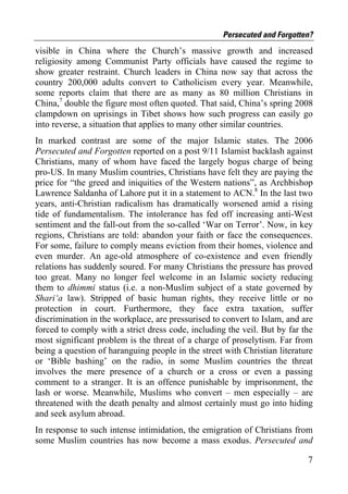 Persecuted and Forgotten?
visible in China where the Church’s massive growth and increased
religiosity among Communist Party officials have caused the regime to
show greater restraint. Church leaders in China now say that across the
country 200,000 adults convert to Catholicism every year. Meanwhile,
some reports claim that there are as many as 80 million Christians in
China,7 double the figure most often quoted. That said, China’s spring 2008
clampdown on uprisings in Tibet shows how such progress can easily go
into reverse, a situation that applies to many other similar countries.
In marked contrast are some of the major Islamic states. The 2006
Persecuted and Forgotten reported on a post 9/11 Islamist backlash against
Christians, many of whom have faced the largely bogus charge of being
pro-US. In many Muslim countries, Christians have felt they are paying the
price for “the greed and iniquities of the Western nations”, as Archbishop
Lawrence Saldanha of Lahore put it in a statement to ACN.8 In the last two
years, anti-Christian radicalism has dramatically worsened amid a rising
tide of fundamentalism. The intolerance has fed off increasing anti-West
sentiment and the fall-out from the so-called ‘War on Terror’. Now, in key
regions, Christians are told: abandon your faith or face the consequences.
For some, failure to comply means eviction from their homes, violence and
even murder. An age-old atmosphere of co-existence and even friendly
relations has suddenly soured. For many Christians the pressure has proved
too great. Many no longer feel welcome in an Islamic society reducing
them to dhimmi status (i.e. a non-Muslim subject of a state governed by
Shari‘a law). Stripped of basic human rights, they receive little or no
protection in court. Furthermore, they face extra taxation, suffer
discrimination in the workplace, are pressurised to convert to Islam, and are
forced to comply with a strict dress code, including the veil. But by far the
most significant problem is the threat of a charge of proselytism. Far from
being a question of haranguing people in the street with Christian literature
or ‘Bible bashing’ on the radio, in some Muslim countries the threat
involves the mere presence of a church or a cross or even a passing
comment to a stranger. It is an offence punishable by imprisonment, the
lash or worse. Meanwhile, Muslims who convert – men especially – are
threatened with the death penalty and almost certainly must go into hiding
and seek asylum abroad.
In response to such intense intimidation, the emigration of Christians from
some Muslim countries has now become a mass exodus. Persecuted and

                                                                           7
 