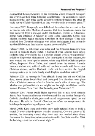 Persecuted and Forgotten?
claimed that the nine Muslims on the committee which produced the report
had over-ruled their three Christian counterparts. The committee’s report
maintained that only three deaths could be confirmed because the other 16
could not be officially identified, as they were buried in a common grave.158
December 2007: Ten people were killed and three churches were set on fire
in Bauchi state after Muslims discovered that two foundation stones had
been removed from a mosque under construction. Dozens of Christians’
homes were attacked. A teacher at Baba Tanko Secondary School said
Muslim students began attacking Christians in their classes: “They also
attacked their Christian colleagues with knives and daggers. I had to run for
my dear life because the situation became uncontrollable.”159
February 2008: A policeman was killed and two Christian teenagers were
injured in Sumaila (Kano state). It happened when Muslim high school
students rioted over claims that a Christian student wrote a “blasphemous”
article on the prophet Mohammed. After injuring the Christian students, the
mob went to the town’s police station, where they killed a Christian police
officer, Inspector Jibrin Garba, and burned down the station. Ahmadu
Inuwa, a student who suffered knife and machete wounds, said the accused
Christian student, Ashiru Danlami, could not have written the English
language article as he could hardly speak English, much less write it.160
February 2008: A rampage in Yana (Bauchi State) that left one Christian
dead, seven others hospitalised and destroyed five churches, took place
after a Christian woman refused a Muslim man’s offer of marriage. The
Muslim man gathered friends and neighbours that night to tell them that the
woman, Patience Yusuf, had blasphemed against Mohammed.161
February 2008: Father David Helon reported that in Yala town (Bauchi
State), four Protestant churches were burnt and that the interior fittings of a
Catholic church (altar cloths, pews and sacred images) were ripped out and
destroyed. He said in Bauchi, Churches are often not compensated for
buildings damaged during religious riots.162
March 2008: Kano state authorities once again refused plans to build a
church 28 years after the project was first conceived. Over the course of 15
months, the temporary church they have used was torched three times.
Excrement has been founded smeared on its walls. On Christmas Eve 2006,
the building’s thatched roof was set alight.163

                                                                            71
 