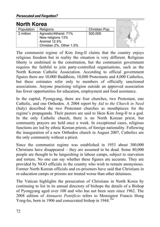 Persecuted and Forgotten?

North Korea
 Population   Religions                    Christian Pop.
 2 million    Agnostic/Atheist: 71%        500,000
              New religions 13%
              Animist 12.5%
              Christian 2%, Other 1.5%

The communist regime of Kim Jong-Il claims that the country enjoys
religious freedom but in reality the situation is very different. Religious
liberty is enshrined in the constitution, but the communist government
requires the faithful to join party-controlled organisations, such as the
North Korean Catholic Association. According to official government
figures there are 10,000 Buddhists, 10,000 Protestants and 4,000 Catholics,
but these estimates refer only to members of officially sanctioned
associations. Anyone practising religion outside an approved association
has fewer opportunities for education, employment and food assistance.
In the capital, Pyongyang, there are four churches, two Protestant, one
Catholic, and one Orthodox. A 2004 report by Aid to the Church in Need
(Italy) described the two Protestant churches as mouthpieces for the
regime’s propaganda. Their pastors are said to liken Kim Jong-Il to a god.
In the only Catholic church, there is no North Korean priest, but
community prayers are held once a week. In exceptional cases, religious
functions are led by ethnic Korean priests, of foreign nationality. Following
the inauguration of a new Orthodox church in August 2007, Catholics are
the only community without a priest.
Since the communist regime was established in 1953 about 300,000
Christians have disappeared – they are assumed to be dead. Some 80,000
people are thought to be languishing in labour camps, subject to starvation
and torture. No one can say whether these figures are accurate. They are
provided by NGO officials in the country who wish to remain anonymous.
Former North Korean officials and ex-prisoners have said that Christians in
re-education camps or prisons are treated worse than other detainees.
The Vatican highlights the persecution of Christians in North Korea by
continuing to list in its annual directory of bishops the details of a Bishop
of Pyongyang aged over 100 and who has not been seen since 1962. The
2008 edition of Annuario Pontificio refers to Monsignor Francis Hong
Yong-ho, born in 1906 and consecrated bishop in 1944.164

72
 
