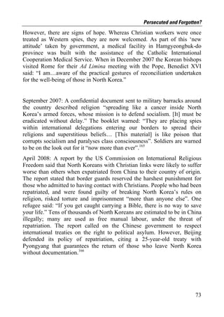 Persecuted and Forgotten?
However, there are signs of hope. Whereas Christian workers were once
treated as Western spies, they are now welcomed. As part of this ‘new
attitude’ taken by government, a medical facility in Hamgyeongbuk-do
province was built with the assistance of the Catholic International
Cooperation Medical Service. When in December 2007 the Korean bishops
visited Rome for their Ad Limina meeting with the Pope, Benedict XVI
said: “I am…aware of the practical gestures of reconciliation undertaken
for the well-being of those in North Korea.”


September 2007: A confidential document sent to military barracks around
the country described religion “spreading like a cancer inside North
Korea’s armed forces, whose mission is to defend socialism. [It] must be
eradicated without delay.” The booklet warned: “They are placing spies
within international delegations entering our borders to spread their
religions and superstitious beliefs… [This material] is like poison that
corrupts socialism and paralyses class consciousness”. Soldiers are warned
to be on the look out for it “now more than ever”.165
April 2008: A report by the US Commission on International Religious
Freedom said that North Koreans with Christian links were likely to suffer
worse than others when expatriated from China to their country of origin.
The report stated that border guards reserved the harshest punishment for
those who admitted to having contact with Christians. People who had been
repatriated, and were found guilty of breaking North Korea’s rules on
religion, risked torture and imprisonment “more than anyone else”. One
refugee said: “If you get caught carrying a Bible, there is no way to save
your life.” Tens of thousands of North Koreans are estimated to be in China
illegally; many are used as free manual labour, under the threat of
repatriation. The report called on the Chinese government to respect
international treaties on the right to political asylum. However, Beijing
defended its policy of repatriation, citing a 25-year-old treaty with
Pyongyang that guarantees the return of those who leave North Korea
without documentation.166




                                                                        73
 