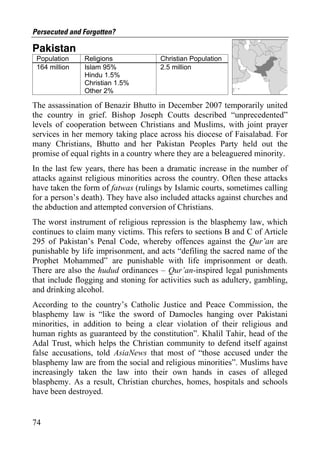 Persecuted and Forgotten?

Pakistan
 Population    Religions              Christian Population
 164 million   Islam 95%              2.5 million
               Hindu 1.5%
               Christian 1.5%
               Other 2%

The assassination of Benazir Bhutto in December 2007 temporarily united
the country in grief. Bishop Joseph Coutts described “unprecedented”
levels of cooperation between Christians and Muslims, with joint prayer
services in her memory taking place across his diocese of Faisalabad. For
many Christians, Bhutto and her Pakistan Peoples Party held out the
promise of equal rights in a country where they are a beleaguered minority.
In the last few years, there has been a dramatic increase in the number of
attacks against religious minorities across the country. Often these attacks
have taken the form of fatwas (rulings by Islamic courts, sometimes calling
for a person’s death). They have also included attacks against churches and
the abduction and attempted conversion of Christians.
The worst instrument of religious repression is the blasphemy law, which
continues to claim many victims. This refers to sections B and C of Article
295 of Pakistan’s Penal Code, whereby offences against the Qur’an are
punishable by life imprisonment, and acts “defiling the sacred name of the
Prophet Mohammed” are punishable with life imprisonment or death.
There are also the hudud ordinances – Qur’an-inspired legal punishments
that include flogging and stoning for activities such as adultery, gambling,
and drinking alcohol.
According to the country’s Catholic Justice and Peace Commission, the
blasphemy law is “like the sword of Damocles hanging over Pakistani
minorities, in addition to being a clear violation of their religious and
human rights as guaranteed by the constitution”. Khalil Tahir, head of the
Adal Trust, which helps the Christian community to defend itself against
false accusations, told AsiaNews that most of “those accused under the
blasphemy law are from the social and religious minorities”. Muslims have
increasingly taken the law into their own hands in cases of alleged
blasphemy. As a result, Christian churches, homes, hospitals and schools
have been destroyed.


74
 