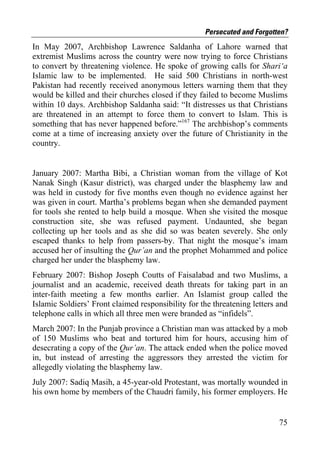 Persecuted and Forgotten?
In May 2007, Archbishop Lawrence Saldanha of Lahore warned that
extremist Muslims across the country were now trying to force Christians
to convert by threatening violence. He spoke of growing calls for Shari‘a
Islamic law to be implemented. He said 500 Christians in north-west
Pakistan had recently received anonymous letters warning them that they
would be killed and their churches closed if they failed to become Muslims
within 10 days. Archbishop Saldanha said: “It distresses us that Christians
are threatened in an attempt to force them to convert to Islam. This is
something that has never happened before.”167 The archbishop’s comments
come at a time of increasing anxiety over the future of Christianity in the
country.


January 2007: Martha Bibi, a Christian woman from the village of Kot
Nanak Singh (Kasur district), was charged under the blasphemy law and
was held in custody for five months even though no evidence against her
was given in court. Martha’s problems began when she demanded payment
for tools she rented to help build a mosque. When she visited the mosque
construction site, she was refused payment. Undaunted, she began
collecting up her tools and as she did so was beaten severely. She only
escaped thanks to help from passers-by. That night the mosque’s imam
accused her of insulting the Qur’an and the prophet Mohammed and police
charged her under the blasphemy law.
February 2007: Bishop Joseph Coutts of Faisalabad and two Muslims, a
journalist and an academic, received death threats for taking part in an
inter-faith meeting a few months earlier. An Islamist group called the
Islamic Soldiers’ Front claimed responsibility for the threatening letters and
telephone calls in which all three men were branded as “infidels”.
March 2007: In the Punjab province a Christian man was attacked by a mob
of 150 Muslims who beat and tortured him for hours, accusing him of
desecrating a copy of the Qur’an. The attack ended when the police moved
in, but instead of arresting the aggressors they arrested the victim for
allegedly violating the blasphemy law.
July 2007: Sadiq Masih, a 45-year-old Protestant, was mortally wounded in
his own home by members of the Chaudri family, his former employers. He


                                                                           75
 