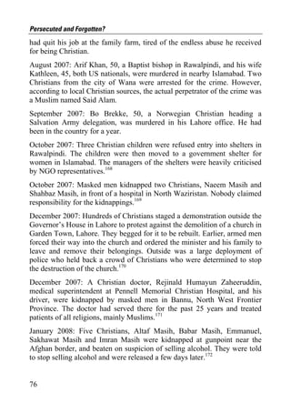 Persecuted and Forgotten?
had quit his job at the family farm, tired of the endless abuse he received
for being Christian.
August 2007: Arif Khan, 50, a Baptist bishop in Rawalpindi, and his wife
Kathleen, 45, both US nationals, were murdered in nearby Islamabad. Two
Christians from the city of Wana were arrested for the crime. However,
according to local Christian sources, the actual perpetrator of the crime was
a Muslim named Said Alam.
September 2007: Bo Brekke, 50, a Norwegian Christian heading a
Salvation Army delegation, was murdered in his Lahore office. He had
been in the country for a year.
October 2007: Three Christian children were refused entry into shelters in
Rawalpindi. The children were then moved to a government shelter for
women in Islamabad. The managers of the shelters were heavily criticised
by NGO representatives.168
October 2007: Masked men kidnapped two Christians, Naeem Masih and
Shahbaz Masih, in front of a hospital in North Waziristan. Nobody claimed
responsibility for the kidnappings.169
December 2007: Hundreds of Christians staged a demonstration outside the
Governor’s House in Lahore to protest against the demolition of a church in
Garden Town, Lahore. They begged for it to be rebuilt. Earlier, armed men
forced their way into the church and ordered the minister and his family to
leave and remove their belongings. Outside was a large deployment of
police who held back a crowd of Christians who were determined to stop
the destruction of the church.170
December 2007: A Christian doctor, Rejinald Humayun Zaheeruddin,
medical superintendent at Pennell Memorial Christian Hospital, and his
driver, were kidnapped by masked men in Bannu, North West Frontier
Province. The doctor had served there for the past 25 years and treated
patients of all religions, mainly Muslims.171
January 2008: Five Christians, Altaf Masih, Babar Masih, Emmanuel,
Sakhawat Masih and Imran Masih were kidnapped at gunpoint near the
Afghan border, and beaten on suspicion of selling alcohol. They were told
to stop selling alcohol and were released a few days later.172


76
 