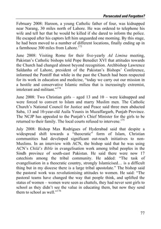 Persecuted and Forgotten?
February 2008: Haroon, a young Catholic father of four, was kidnapped
near Narang, 30 miles north of Lahore. He was ordered to telephone his
wife and tell her that he would be killed if she dared to inform the police.
He escaped after his captors left him unguarded one morning. By this stage,
he had been moved to a number of different locations, finally ending up in
a farmhouse 300 miles from Lahore.173
June 2008: Visiting Rome for their five-yearly Ad Limina meeting,
Pakistan’s Catholic bishops told Pope Benedict XVI that attitudes towards
the Church had changed almost beyond recognition. Archbishop Lawrence
Saldanha of Lahore, president of the Pakistan’s Bishops’ Conference,
informed the Pontiff that while in the past the Church had been respected
for its work in education and medicine, “today we carry out our mission in
a hostile and conservative Islamic milieu that is increasingly extremist,
intolerant and militant.”174
June 2008: Two Christian girls – aged 13 and 10 – were kidnapped and
were forced to convert to Islam and marry Muslim men. The Catholic
Church’s National Council for Justice and Peace said three men abducted
Saba, 13 and 10-year-old Auila Younis in Muzaffargarh, Punjab Province.
The NCJP has appealed to the Punjab’s Chief Minister for the girls to be
returned to their family. The local courts refused to intervene.175
July 2008: Bishop Max Rodrigues of Hyderabad said that despite a
widespread shift towards a “theocratic” form of Islam, Christian
communities had developed significant out-reach initiatives to non-
Muslims. In an interview with ACN, the bishop said that he was using
ACN’s Child’s Bible in evangelisation work among tribal peoples in the
Sindh province of south-east Pakistan. He said there were now 17
catechists among the tribal community. He added: “The task of
evangelisation in a theocratic country, strongly Islamicised… is a difficult
thing but in my diocese there is a large tribal apostolate.” The bishop said
the pastoral work was revolutionising attitudes to women. He said: “The
pastoral teams have changed the way that people think, and uplifted the
status of women – women were seen as chattels, they had never sent girls to
school as they didn’t see the value in educating them, but now they send
them to school as well.”176



                                                                         77
 