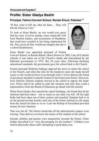 Persecuted and Forgotten?

Profile: Sister Gladys Bashir
Principal, Fatima Convent School, Renala Khurd, Pakistan177
“If they want to kill me, then let them… They will
kill me wherever I am.”
To look at Sister Bashir, no one would ever guess
that her story involves murder, tense stand-offs with
local Muslim leaders, and accusations of blasphemy
that could have resulted in her being imprisoned for
life. Nor, given all that, would one imagine that she is
a school headmistress.
Sister Bashir was appointed principal of Fatima
Convent School, in Renala Khurd, Okara District in 2002. Like all Catholic
schools, it was taken out of the Church’s hands and nationalised by the
Pakistani government in 1972. But 30 years later, following declining
educational standards, the government gave the school back to the Church.
Former principal Shahzina Sadique opposed the move to return the school
to the Church, and when the time for the handover came she made herself
scarce so she would not have to go through with it. In her absence the board
of governors decided to transfer control to the Franciscan Sisters. However,
local Mullahs (Islamic leaders) arrived at the school to oppose the hand-
over. Police had to be called to calm the situation and only then could a
representative from the Board of Education go ahead with the transfer.
When Sister Gladys first entered the school buildings, she found that all the
furniture had been taken – not so much as one chair was left. All the light
bulbs had been taken out of their sockets and smashed. Students had to sit
on the ground on bare boards, until one of the Sisters fetched an old carpet
from the church for them to sit on. Later the Bishop of Faisalabad provided
money for new furniture.
That was not all. The Sisters found that all the administrative papers were
missing. They did not even know the names of the students at the school.
Initially children and parents were antagonistic towards the Sisters. Sister
Galdys described it as “very discouraging for the teachers”. Children even
tried to physically abuse staff, attempting to push them over.

78
 
