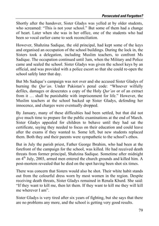 Persecuted and Forgotten?
Shortly after the handover, Sister Gladys was yelled at by older students,
who screamed: “This is not your school.” But some of them had a change
of heart. Later when she was in her office, one of the students who had
been so vocal earlier came to seek reconciliation.
However, Shahzina Sadique, the old principal, had kept some of the keys
and organised an occupation of the school buildings. During the lock in, the
Sisters took a delegation, including Muslim teachers, to confront Ms
Sadique. The occupation continued until 3am, when the Military and Police
came and sealed the school. Sister Gladys was given the school keys by an
official, and was provided with a police escort so that she could re-open the
school safely later that day.
But Ms Sadique’s campaign was not over and she accused Sister Gladys of
burning the Qur’an. Under Pakistan’s penal code: “Whoever wilfully
defiles, damages or desecrates a copy of the Holy Qur’an or of an extract
from it … shall be punishable with imprisonment for life.” However, the
Muslim teachers at the school backed up Sister Gladys, defending her
innocence, and charges were eventually dropped.
By January, many of these difficulties had been settled, but that did not
give much time to prepare for the public examinations at the end of March.
Sister Gladys appealed for children to behave until they had sat the
certificate, saying they needed to focus on their education and could leave
after the exams if they wanted to. Some left, but new students replaced
them. Both they and their parents were sympathetic to the school’s ethos.
But in July the parish priest, Father George Ibrahim, who had been at the
forefront of the campaign for the school, was killed. He had received death
threats from former principal, Shahzina Sadique. Sometime after midnight
on 4th July, 2003, armed men entered the church grounds and killed him. A
post-mortem revealed that he died on the spot having been shot six times.
There was concern that Sisters would also be shot. Their white habit stands
out from the colourful dress worn by most women in the region. Despite
receiving death threats, Sister Gladys remained in Renala Khurd. She said:
“If they want to kill me, then let them. If they want to kill me they will kill
me wherever I am”.
Sister Gladys is very tired after six years of fighting, but she says that there
are no problems any more, and the school is getting very good results.
                                                                             79
 