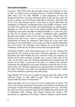 Persecuted and Forgotten?
Forgotten? 2007/2008 charts the miserable course of Christianity in Iraq.
In 1987, an official census recorded a total of 1.4 million faithful; by mid-
2008, there were less than 400,000. A high proportion of these are
displaced Christians, who have fled their homes in the last four years and
are now seeking a new life abroad, preferably in the West. The full extent
of the crisis only became known in the West in March 2008 after the
kidnapping of Chaldean Archbishop Paulos Faraj Rahho of Mosul, north-
west Iraq. Two weeks later his body was found dumped in a shallow grave.
Speaking to ACN on his way to the funeral outside Mosul, Chaldean
Archbishop Louis Sako described Archbishop Rahho as “a man who gave
his life for his Church and his people”. Archbishop Sako graphically
described the people’s sense of loss and fear, saying: “Things have been
getting worse and worse.” And in a touching reference to the Church’s
preparations for Easter, he continued: “Holy Week for us has come early
and today is our Good Friday; we are living out Christ’s passion spiritually
and at all levels. The Christians were clinging on to the hope that the
archbishop would one day be able to come back and support them.”9
Archbishop Rahho’s death demonstrated just how far the situation has
unraveled for the Church in the region. Christian migration is a problem
that affects the whole Middle East. In a situation of flux, few statistics are
reliable but the best estimates available give a sense of the scale of the
crisis. In the Holy Land, the Christian population has slumped from 20
percent to less than 1.5 percent in 60 years. In Lebanon, the Christian
community has dwindled by more than 30 percent within the last 25 years.
And in Iran, the Christian population has plummeted by two-thirds since
the 1970s. Christians in the region feel abandoned to their fate by a culture
in the West marked by ignorance and ambivalence.
Pope Benedict XVI, however, is under no illusion about the reality of the
suffering Church. In early 2008, he said: “This 21st century has also
opened under the banner of martyrdom.”10
Again and again, Aid to the Church in Need is asked who, if anyone, will
come to their aid to ensure that in this region, the Cradle of Christianity, the
community of faith will still be standing a generation from now. The Pope
has called on ACN to make the Church in the Middle East a priority for aid.
In September 2007, leading ACN figures marked the charity’s 60th
anniversary by gathering at the Pope’s summer residence outside Rome.

8
 