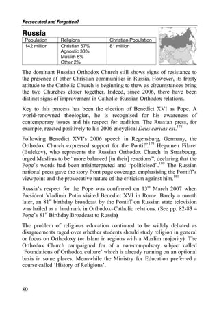Persecuted and Forgotten?

Russia
 Population      Religions            Christian Population
 142 million     Christian 57%        81 million
                 Agnostic 33%
                 Muslim 8%
                 Other 2%

The dominant Russian Orthodox Church still shows signs of resistance to
the presence of other Christian communities in Russia. However, its frosty
attitude to the Catholic Church is beginning to thaw as circumstances bring
the two Churches closer together. Indeed, since 2006, there have been
distinct signs of improvement in Catholic–Russian Orthodox relations.
Key to this process has been the election of Benedict XVI as Pope. A
world-renowned theologian, he is recognised for his awareness of
contemporary issues and his respect for tradition. The Russian press, for
example, reacted positively to his 2006 encyclical Deus caritas est.178
Following Benedict XVI’s 2006 speech in Regensburg, Germany, the
Orthodox Church expressed support for the Pontiff.179 Hegumen Filaret
(Bulekov), who represents the Russian Orthodox Church in Strasbourg,
urged Muslims to be “more balanced [in their] reactions”, declaring that the
Pope’s words had been misinterpreted and “politicised”.180 The Russian
national press gave the story front page coverage, emphasising the Pontiff’s
viewpoint and the provocative nature of the criticism against him.181
Russia’s respect for the Pope was confirmed on 13th March 2007 when
President Vladimir Putin visited Benedict XVI in Rome. Barely a month
later, an 81st birthday broadcast by the Pontiff on Russian state television
was hailed as a landmark in Orthodox–Catholic relations. (See pp. 82-83 –
Pope’s 81st Birthday Broadcast to Russia)
The problem of religious education continued to be widely debated as
disagreements raged over whether students should study religion in general
or focus on Orthodoxy (or Islam in regions with a Muslim majority). The
Orthodox Church campaigned for of a non-compulsory subject called
‘Foundations of Orthodox culture’ which is already running on an optional
basis in some places, Meanwhile the Ministry for Education preferred a
course called ‘History of Religions’.



80
 