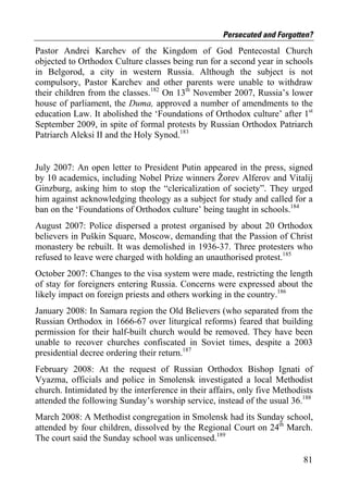 Persecuted and Forgotten?
Pastor Andrei Karchev of the Kingdom of God Pentecostal Church
objected to Orthodox Culture classes being run for a second year in schools
in Belgorod, a city in western Russia. Although the subject is not
compulsory, Pastor Karchev and other parents were unable to withdraw
their children from the classes.182 On 13th November 2007, Russia’s lower
house of parliament, the Duma, approved a number of amendments to the
education Law. It abolished the ‘Foundations of Orthodox culture’ after 1st
September 2009, in spite of formal protests by Russian Orthodox Patriarch
Patriarch Aleksi II and the Holy Synod.183


July 2007: An open letter to President Putin appeared in the press, signed
by 10 academics, including Nobel Prize winners Žorev Alferov and Vitalij
Ginzburg, asking him to stop the “clericalization of society”. They urged
him against acknowledging theology as a subject for study and called for a
ban on the ‘Foundations of Orthodox culture’ being taught in schools.184
August 2007: Police dispersed a protest organised by about 20 Orthodox
believers in Puškin Square, Moscow, demanding that the Passion of Christ
monastery be rebuilt. It was demolished in 1936-37. Three protesters who
refused to leave were charged with holding an unauthorised protest.185
October 2007: Changes to the visa system were made, restricting the length
of stay for foreigners entering Russia. Concerns were expressed about the
likely impact on foreign priests and others working in the country.186
January 2008: In Samara region the Old Believers (who separated from the
Russian Orthodox in 1666-67 over liturgical reforms) feared that building
permission for their half-built church would be removed. They have been
unable to recover churches confiscated in Soviet times, despite a 2003
presidential decree ordering their return.187
February 2008: At the request of Russian Orthodox Bishop Ignati of
Vyazma, officials and police in Smolensk investigated a local Methodist
church. Intimidated by the interference in their affairs, only five Methodists
attended the following Sunday’s worship service, instead of the usual 36.188
March 2008: A Methodist congregation in Smolensk had its Sunday school,
attended by four children, dissolved by the Regional Court on 24th March.
The court said the Sunday school was unlicensed.189

                                                                           81
 