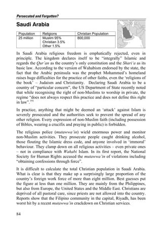 Persecuted and Forgotten?

Saudi Arabia
 Population     Religions             Christian Population
 25 million     Muslim 95%            800,000
                Christian 3.5%
                Other 1.5%

In Saudi Arabia religious freedom is emphatically rejected, even in
principle. The kingdom declares itself to be “integrally” Islamic and
regards the Qur’an as the country’s only constitution and the Shari‘a as its
basic law. According to the version of Wahabism endorsed by the state, the
fact that the Arabic peninsula was the prophet Mohammed’s homeland
raises huge difficulties for the practice of other faiths, even the ‘religions of
the book’ – Judaism and Christianity. Declaring Saudi Arabia to be a
country of “particular concern”, the US Department of State recently noted
that while recognising the right of non-Muslims to worship in private, the
regime “does not always respect this practice and does not define this right
in law”.191
In practice, anything that might be deemed an ‘attack’ against Islam is
severely prosecuted and the authorities seek to prevent the spread of any
other religion. Every expression of non-Muslim faith (including possession
of Bibles, wearing a crucifix and praying in public) is forbidden.
The religious police (mutawwa’in) wield enormous power and monitor
non-Muslim activities. They prosecute people caught drinking alcohol,
those flouting the Islamic dress code, and anyone involved in ‘immoral’
behaviour. They clamp down on all religious activities – even private ones
– not in compliance with Wahabi Islam. In its first report, the National
Society for Human Rights accused the mutawwa’in of violations including
“obtaining confessions through force”.
It is difficult to calculate the total Christian population in Saudi Arabia.
What is clear is that they make up a surprisingly large proportion of the
country’s foreign work force of more than eight million. Best guesses put
the figure at less than one million. They are mainly from the Philippines,
but also from Europe, the United States and the Middle East. Christians are
deprived of all pastoral care, since priests are not allowed into the country.
Reports show that the Filipino community in the capital, Riyadh, has been
worst hit by a recent mutawwa’in crackdown on Christian services.

84
 