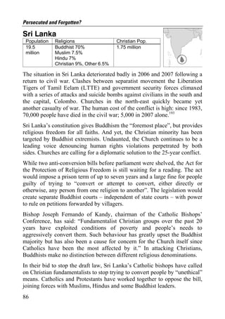 Persecuted and Forgotten?

Sri Lanka
 Population   Religions                  Christian Pop.
 19.5         Buddhist 70%               1.75 million
 million      Muslim 7.5%
              Hindu 7%
              Christian 9%, Other 6.5%

The situation in Sri Lanka deteriorated badly in 2006 and 2007 following a
return to civil war. Clashes between separatist movement the Liberation
Tigers of Tamil Eelam (LTTE) and government security forces climaxed
with a series of attacks and suicide bombs against civilians in the south and
the capital, Colombo. Churches in the north-east quickly became yet
another casualty of war. The human cost of the conflict is high: since 1983,
70,000 people have died in the civil war; 5,000 in 2007 alone.193
Sri Lanka’s constitution gives Buddhism the “foremost place”, but provides
religious freedom for all faiths. And yet, the Christian minority has been
targeted by Buddhist extremists. Undaunted, the Church continues to be a
leading voice denouncing human rights violations perpetrated by both
sides. Churches are calling for a diplomatic solution to the 25-year conflict.
While two anti-conversion bills before parliament were shelved, the Act for
the Protection of Religious Freedom is still waiting for a reading. The act
would impose a prison term of up to seven years and a large fine for people
guilty of trying to “convert or attempt to convert, either directly or
otherwise, any person from one religion to another”. The legislation would
create separate Buddhist courts – independent of state courts – with power
to rule on petitions forwarded by villagers.
Bishop Joseph Fernando of Kandy, chairman of the Catholic Bishops’
Conference, has said: “Fundamentalist Christian groups over the past 20
years have exploited conditions of poverty and people’s needs to
aggressively convert them. Such behaviour has greatly upset the Buddhist
majority but has also been a cause for concern for the Church itself since
Catholics have been the most affected by it.” In attacking Christians,
Buddhists make no distinction between different religious denominations.
In their bid to stop the draft law, Sri Lanka’s Catholic bishops have called
on Christian fundamentalists to stop trying to convert people by “unethical”
means. Catholics and Protestants have worked together to oppose the bill,
joining forces with Muslims, Hindus and some Buddhist leaders.
86
 