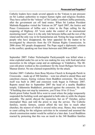 Persecuted and Forgotten?
Catholic leaders have made several appeals to the Vatican to put pressure
on Sri Lankan authorities to respect human rights and religious freedom.
They have called for the “release” of Sri Lanka’s northern Jaffna peninsula,
after the government cut off land routes. When Sri Lankan President
Mahinda Rajapakse visited the Vatican on 20th April 2007, the Justice and
Peace Commission of Jaffna sent a letter to the Pope calling for the
reopening of Highway A9 “even under the control of an international
monitoring team” since it is the only link between Jaffna and the rest of the
island and the only way in for humanitarian aid. Noting the large number of
people who have disappeared, the letter appealed for the matter to be
investigated by observers from the UN Human Rights Commission. In
2006 alone 583 people disappeared. The Pope urged a diplomatic solution
to the conflict, speaking out four times between mid-2006 and 2007.


September 2007: Father Nicholaspilai Packiyaranjith was killed when a
mine exploded under his car as he was making his way with food and other
necessities to the refugee camp and an orphanage in Vidathalvu. The 40-
year-old priest worked as the coordinator for the Jesuit Refugee Services in
Mannar district. No one claimed responsibility for the attack.
October 2007: Catholics from Rosa Mystica Church in Kotugoda Parish in
Crooswatta – made up of 300 families – were too afraid to attend Mass and
catechism classes, fearing violence from Buddhist extremists. The church
itself was built in 2003 and extension work began in February 2007.
Reports stated that in September 2007 the head of a nearby Buddhist
temple, Uddammita Buddahsiri, protested against the extension. He said:
“If building does not stop by tomorrow, you’ll lose 10 to 15 lives.”
Parish priest Father Susith Silva went to court where the judge temporarily
suspended the building work and appealed to both sides to settle the dispute
amicably. The parish obeyed the injunction, but on 6th October, police
interrupted Mass and told the priest to stop the service. The Catholic
families, mostly farmers, cannot afford the taxi fare to reach other
churches, the nearest of which is several miles away. Hence, they returned
to court calling for the religious activities to be resumed and assumed the
church construction matter would be settled at a later date. Local Buddhists
reacted by protesting that this was an insult to the 348 Buddhist families


                                                                          87
 
