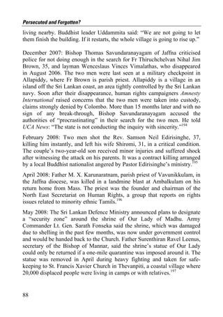 Persecuted and Forgotten?
living nearby. Buddhist leader Uddammita said: “We are not going to let
them finish the building. If it restarts, the whole village is going to rise up.”

December 2007: Bishop Thomas Savundaranayagam of Jaffna criticised
police for not doing enough in the search for Fr Thiruchchelvan Nihal Jim
Brown, 35, and layman Wenceslaus Vinces Vimalathas, who disappeared
in August 2006. The two men were last seen at a military checkpoint in
Allapiddy, where Fr Brown is parish priest. Allapiddy is a village in an
island off the Sri Lankan coast, an area tightly controlled by the Sri Lankan
navy. Soon after their disappearance, human rights campaigners Amnesty
International raised concerns that the two men were taken into custody,
claims strongly denied by Colombo. More than 15 months later and with no
sign of any break-through, Bishop Savundaranayagam accused the
authorities of “procrastinating” in their search for the two men. He told
UCA News: “The state is not conducting the inquiry with sincerity.”194
February 2008: Two men shot the Rev. Samson Neil Edirisinghe, 37,
killing him instantly, and left his wife Shiromi, 31, in a critical condition.
The couple’s two-year-old son received minor injuries and suffered shock
after witnessing the attack on his parents. It was a contract killing arranged
by a local Buddhist nationalist angered by Pastor Edirisinghe’s ministry.195
April 2008: Father M. X. Karunaratnam, parish priest of Vavunikkulam, in
the Jaffna diocese, was killed in a landmine blast at Ambalkulam on his
return home from Mass. The priest was the founder and chairman of the
North East Secretariat on Human Rights, a group that reports on rights
issues related to minority ethnic Tamils.196
May 2008: The Sri Lankan Defence Ministry announced plans to designate
a “security zone” around the shrine of Our Lady of Madhu. Army
Commander Lt. Gen. Sarath Fonseka said the shrine, which was damaged
due to shelling in the past few months, was now under government control
and would be handed back to the Church. Father Surenthiran Ravel Leenus,
secretary of the Bishop of Mannar, said the shrine’s statue of Our Lady
could only be returned if a one-mile quarantine was imposed around it. The
statue was removed in April during heavy fighting and taken for safe-
keeping to St. Francis Xavier Church in Thevanpiti, a coastal village where
20,000 displaced people were living in camps or with relatives.197


88
 