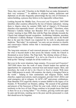 Persecuted and Forgotten?
There, they were told: “Churches in the Middle East are today threatened in
their very existence.”11 In addition to religious leaders, politicians and
diplomats on all sides frequently acknowledge the key role of Christians in
nation-building, a process they believe to be impossible without them.
Looking beyond the Middle East, Persecuted and Forgotten? 2007/2008
identifies other countries affected by the rise of Islamic radicalism. Among
them is Algeria where by summer 2008, half of Algeria’s 52 Protestant
churches were reportedly closed – all within six months.12 Elsewhere, when
Pakistan’s Catholic bishops met Benedict XVI at their five-yearly ‘Ad
Limina’ meeting in June 2008, they told the Pope that attitudes towards the
Church had changed beyond recognition. Archbishop Saldanha, president
of Pakistan’s Catholic Bishops’ Conference, reportedly said to the Pontiff
that in the past the Church was respected for its work in education and
medicine. “But today”, he continued, “we carry out our mission in a hostile
and conservative Islamic milieu that is increasingly extremist, intolerant
and militant.”13
The long-term outcome of such renewed pressure on Christians is unclear
but what is beyond doubt is that across the Islamic world, the Church is
threatened as never before. The Pope hails “the shining witness of those...
heroic to the point of martyrdom”. It is Aid to the Church in Need’s task to
hold up this “shining” example for all the world to see.
But even in the worst situations, hope remains. Persecuted and Forgotten?
2007/2008 shows how the work of many Church leaders has opened up
opportunities for cooperation, renewed trust and mutual respect. Here, and
elsewhere, the work of Aid to the Church in Need is crucial. With more
than 5,000 projects in nearly 140 countries, the charity is bringing Christ to
the world – helping to train seminarians and religious Sisters, build
churches, support poor priests, teach youngsters, provide Child’s Bibles and
send emergency aid to refugees. At ACN’s 60th anniversary celebrations,
Pope Benedict XVI urged the charity to remain faithful to the legacy of its
founder, Fr Werenfried van Straaten, adding: “Be assured of the gratitude
and prayers of the Successor of Peter for your work, which is an eloquent
testimony to the love of God. Please continue to let people know that God
is there for us as a loving father.”14 In a broken, grieving world torn apart
by pain and division, reaching out to the poor and the persecuted is a task
that should never be forgotten.

                                                                            9
 