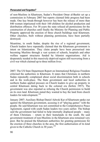 Persecuted and Forgotten?
of non-Muslims in Khartoum, Sudan’s President Omar al-Bashir set up a
commission in February 2007 but reports claimed little progress had been
made. One key break-through however has been the release of more than
840 women imprisoned with their 160 children for alcohol production and
distribution offences. For 30 years the state refused all permissions for the
construction of churches until finally the Ministry for Planning and Public
Property approved the erection of three church buildings near Khartoum.
Other churches, built without planning permission, have been partially
destroyed.
Meantime, in south Sudan, despite the rise of a regional government,
Church leaders have repeatedly claimed that the Khartoum government is
intent on Islamization. They claim people have been pressurised into
becoming Muslims through a vast system of schools, hospitals and other
welfare support structures funded by Islamist organisations. Aid is
desperately needed in this massively deprived region still recovering from a
civil war which claimed up to three million lives.


2007: The US State Department Report on International Religious Freedom
criticised the authorities in Khartoum. It states that Christians in northern
Sudan repeatedly complained about social discrimination both in schools
and in the work-place. The State government and local authorities in
northern Sudan applied pressure on Church leaders to give up property in
central Khartoum dating back to the colonial era (before 1957). The
government was also reported as refusing the Church permission to build
on its own land. Khartoum stated they wanted to buy the land from church
leaders for redevelopment.198
January 2007: Auxiliary Bishop Daniel Adwok Kur of Khartoum spoke out
against the Khartoum government, accusing it of “playing games” with the
people. He said Khartoum was not committed to the Comprehensive Peace
Agreement, signed with south Sudan leaders two years earlier. The bishop
said the government had failed to help internally displaced people – many
of them Christians – return to their homelands in the south. He said
government treatment of non-Muslims in the Khartoum area remained very
poor. But he praised the Khartoum authorities for granting permission for
the erection of three churches in the area, the first authorisation of its kind
given to the Catholic Church in 30 years.199

90
 