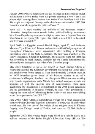 Persecuted and Forgotten?
January 2007: Police officers used tear gas to attack an Episcopalian church
in Khartoum diocese. Inside were 800 people attending a New Year’s Eve
prayer vigil. Among those present was Sudan Vice President Abel Alier.
Six people were injured. Damage to the church was estimated at US$7,000.
No action was taken against the police officers.200
April 2007: A man wearing the uniform of the Sudanese People’s
Liberation Army/Movement (south Sudan political/military movement)
blew himself up during an open-air religious event near a Baptist Church in
Khorfulus, in the Upper Nile region. Six children were killed in the attack
and five were wounded.201
April 2007: An Egyptian named Daniel Girgis, aged 37, and Sudanese
Markous Tiya, Rihab Kafi Jadeen, and another unidentified young man, all
Evangelical Christians, were assassinated after holding a Christian
catechetical class in the Nuba Mountains. The four were members of the
Bahry Evangelical Church in Khartoum. The assassins were not identified
but, according to local sources, suspicion fell on Islamic fundamentalists,
irritated by the evangelical activities of the Christian group.
May 2007: Speaking to Aid to the Church in Need, Bishop Adwok of
Khartoum said that the Khartoum government was using the Darfur crisis
as a smokescreen for the spread of Islam into the mainly Christian south. In
an ACN interview given ahead of his keynote address at an ACN
conference in Glasgow, Scotland, the bishop said Khartoum was working
with Islamic organisations in the Middle East to fund mosques, schools and
hospitals all with the specific aim of evangelisation. Once again
questioning the government’s commitment to the 2005 peace agreement
and its commitment to religious freedom, he said: “The government is
ringing the same bell of Islamizing Sudan while at the same time talking
about the importance of the CPA.”202
June 2007: Adam Adam, a humanitarian worker for a relief organisation
connected with Churches Together, a partner of Caritas, was killed by three
armed men. He was one of the leaders of the refugee camp in Khamsa
Degaig, near Zalingei, west of Darfur, and home to 100,000 displaced
people.
September 2007: Five young people were killed in a suicide attack by a
militant member of the Sudan People’s Liberation Army (SPLA). The

                                                                         91
 
