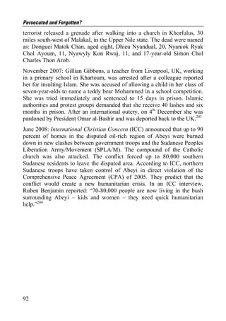 Persecuted and Forgotten?
terrorist released a grenade after walking into a church in Khorfulus, 30
miles south-west of Malakal, in the Upper Nile state. The dead were named
as: Donguei Matok Chan, aged eight, Dhieu Nyandual, 20, Nyaniok Ryak
Chol Ayoum, 11, Nyawyly Kon Rwaj, 11, and 17-year-old Simon Chol
Charles Thon Arob.
November 2007: Gillian Gibbons, a teacher from Liverpool, UK, working
in a primary school in Khartoum, was arrested after a colleague reported
her for insulting Islam. She was accused of allowing a child in her class of
seven-year-olds to name a teddy bear Mohammed in a school competition.
She was tried immediately and sentenced to 15 days in prison. Islamic
authorities and protest groups demanded that she receive 40 lashes and six
months in prison. After an international outcry, on 4th December she was
pardoned by President Omar al-Bashir and was deported back to the UK.203
June 2008: International Christian Concern (ICC) announced that up to 90
percent of homes in the disputed oil-rich region of Abeyi were burned
down in new clashes between government troops and the Sudanese Peoples
Liberation Army/Movement (SPLA/M). The compound of the Catholic
church was also attacked. The conflict forced up to 80,000 southern
Sudanese residents to leave the disputed area. According to ICC, northern
Sudanese troops have taken control of Abeyi in direct violation of the
Comprehensive Peace Agreement (CPA) of 2005. They predict that the
conflict would create a new humanitarian crisis. In an ICC interview,
Ruben Benjamin reported: “70-80,000 people are now living in the bush
surrounding Abeyi – kids and women – they need quick humanitarian
help.”204




92
 
