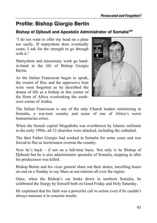 Persecuted and Forgotten?

Profile: Bishop Giorgio Bertin
Bishop of Djibouti and Apostolic Administrator of Somalia205
“I do not want to offer my head on a plate
too easily. If martyrdom does eventually
come, I ask for the strength to go through
with it.”
Martyrdom and missionary work go hand-
in-hand in the life of Bishop Giorgio
Bertin.
As the Italian Franciscan began to speak,
the swarm of flies and the oppressive heat
were soon forgotten as he described the
drama of life as a bishop in this corner of
the Horn of Africa overlooking the south-
west corner of Arabia.
The Italian Franciscan is one of the only Church leaders ministering in
Somalia, a war-torn country and scene of one of Africa’s worst
humanitarian crises.
When the Somali capital Mogadishu was overthrown by Islamic militants
in the early 1990s, all 12 churches were attacked, including the cathedral.
The then Father Giorgio had worked in Somalia for some years and was
forced to flee as lawlessness overran the country.
Now he’s back – if not on a full-time basis. Not only is he Bishop of
Djibouti but he is also administrator apostolic of Somalia, stepping in after
his predecessor was killed.
Bishop Bertin and his vicar general share out their duties, travelling hours
on end on a Sunday to say Mass at out-stations all over the region.
Once, when the Bishop’s car broke down in northern Somalia, he
celebrated the liturgy by himself both on Good Friday and Holy Saturday.
He explained that his faith was a powerful call to action even if he couldn’t
always measure it in concrete results.

                                                                          93
 