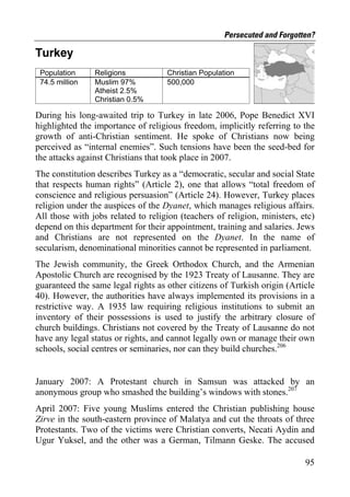 Persecuted and Forgotten?

Turkey
 Population     Religions           Christian Population
 74.5 million   Muslim 97%          500,000
                Atheist 2.5%
                Christian 0.5%

During his long-awaited trip to Turkey in late 2006, Pope Benedict XVI
highlighted the importance of religious freedom, implicitly referring to the
growth of anti-Christian sentiment. He spoke of Christians now being
perceived as “internal enemies”. Such tensions have been the seed-bed for
the attacks against Christians that took place in 2007.
The constitution describes Turkey as a “democratic, secular and social State
that respects human rights” (Article 2), one that allows “total freedom of
conscience and religious persuasion” (Article 24). However, Turkey places
religion under the auspices of the Dyanet, which manages religious affairs.
All those with jobs related to religion (teachers of religion, ministers, etc)
depend on this department for their appointment, training and salaries. Jews
and Christians are not represented on the Dyanet. In the name of
secularism, denominational minorities cannot be represented in parliament.
The Jewish community, the Greek Orthodox Church, and the Armenian
Apostolic Church are recognised by the 1923 Treaty of Lausanne. They are
guaranteed the same legal rights as other citizens of Turkish origin (Article
40). However, the authorities have always implemented its provisions in a
restrictive way. A 1935 law requiring religious institutions to submit an
inventory of their possessions is used to justify the arbitrary closure of
church buildings. Christians not covered by the Treaty of Lausanne do not
have any legal status or rights, and cannot legally own or manage their own
schools, social centres or seminaries, nor can they build churches.206


January 2007: A Protestant church in Samsun was attacked by an
anonymous group who smashed the building’s windows with stones.207
April 2007: Five young Muslims entered the Christian publishing house
Zirve in the south-eastern province of Malatya and cut the throats of three
Protestants. Two of the victims were Christian converts, Necati Aydin and
Ugur Yuksel, and the other was a German, Tilmann Geske. The accused

                                                                           95
 