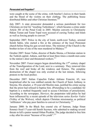 Persecuted and Forgotten?
were caught at the scene of the crime, with butcher’s knives in their hands
and the blood of the victims on their clothing. The publishing house
distributed Bibles and other Christian literature.208
July 2007: A state prosecutor demanded a serious punishment for two
Christians on trial for “insulting Turkishness”, which became a crime under
Article 301 of the Penal Code in 2005. Muslim converts to Christianity
Hakan Tastan and Turan Topal were accused of cursing Turkey and Islam
as well as forcing people to convert.209
September 2007: Police in the city of Izmit, north-west Turkey, arrested
Semih Sahin, who started a fire at the entrance of the local Protestant
church before firing his gun several times. The minister of the Church is the
brother-in-law of one of the men murdered in Malatya.210
October 2007: Soner Tufan, director of Radio Shema, a Christian station in
the Turkish capital, Ankara, said that at least three times a month men came
to the station’s door and threatened workers.211
November 2007: Forest rangers began demolishing the 17th century chapel
of the Transfiguration of the Lord, next to a seminary. They removed tiles
from the roof and broke all the windows and fixtures. The complete
destruction of the chapel was only averted at the last minute, following
protests to the local prefect.
December 2007: Italian Capuchin Father Adriano Francini, 65, was
hospitalised after he was stabbed outside the Church of Saint Anthony in
Smyrna. His attacker, a 19-year-old Muslim man, justified his crime saying
that the priest had refused to baptise him. (Pretending to be a candidate for
baptism is a method frequently used to accuse Christians of proselytism).
According to the newspaper, Hurriyet, the perpetrator told police he had
been influenced by a recent episode of the television series Kurtlar Vadisi
(Valley of the Wolves), which depicts Christian missionaries as political
‘infiltrators’ who pay poor families to convert to Christianity.212
January 2008: In the Black Sea coastal city of Samsun, Judge Sinan
Sonmez freed 17-year-old Semih Seymen, who admitted to making several
threats to kill a pastor named Orhan Picaklar. The judge decided to free him
a day after his arrest “because of his youth”.213



96
 