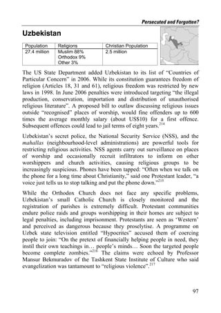 Persecuted and Forgotten?

Uzbekistan
 Population     Religions           Christian Population
 27.4 million   Muslim 88%          2.5 million
                Orthodox 9%
                Other 3%

The US State Department added Uzbekistan to its list of “Countries of
Particular Concern” in 2006. While its constitution guarantees freedom of
religion (Articles 18, 31 and 61), religious freedom was restricted by new
laws in 1998. In June 2006 penalties were introduced targeting “the illegal
production, conservation, importation and distribution of unauthorised
religious literature”. A proposed bill to outlaw discussing religious issues
outside “recognised” places of worship, would fine offenders up to 600
times the average monthly salary (about US$10) for a first offence.
Subsequent offences could lead to jail terms of eight years.214
Uzbekistan’s secret police, the National Security Service (NSS), and the
mahallas (neighbourhood-level administrations) are powerful tools for
restricting religious activities. NSS agents carry out surveillance on places
of worship and occasionally recruit infiltrators to inform on other
worshippers and church activities, causing religious groups to be
increasingly suspicious. Phones have been tapped: “Often when we talk on
the phone for a long time about Christianity,” said one Protestant leader, “a
voice just tells us to stop talking and put the phone down.”215
While the Orthodox Church does not face any specific problems,
Uzbekistan’s small Catholic Church is closely monitored and the
registration of parishes is extremely difficult. Protestant communities
endure police raids and groups worshipping in their homes are subject to
legal penalties, including imprisonment. Protestants are seen as ‘Western’
and perceived as dangerous because they proselytise. A programme on
Uzbek state television entitled “Hypocrites” accused them of coercing
people to join: “On the pretext of financially helping people in need, they
instil their own teachings in… people’s minds… Soon the targeted people
become complete zombies.”216 The claims were echoed by Professor
Mansur Bekmuradov of the Tashkent State Institute of Culture who said
evangelization was tantamount to “religious violence”.217



                                                                          97
 