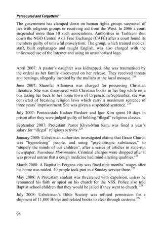 Persecuted and Forgotten?
The government has clamped down on human rights groups suspected of
ties with religious groups or receiving aid from the West. In 2006 a court
suspended more than 10 such associations. Authorities in Tashkent shut
down the NGO Central Asia Free Exchange (CAFÉ) after a court found its
members guilty of unlawful proselytism. The group, which trained medical
staff, built orphanages and taught English, was also charged with the
unlicensed use of the Internet and using an unauthorised logo.


April 2007: A pastor’s daughter was kidnapped. She was traumatised by
the ordeal as her family discovered on her release. They received threats
and beatings, allegedly inspired by the mullahs at the local mosque. 218
June 2007: Sharofat Allamova was charged for possessing Christian
literature. She was discovered with Christian books in her bag while on a
bus taking her back to her home town of Urgench. In September, she was
convicted of breaking religion laws which carry a maximum sentence of
three years’ imprisonment. She was given a suspended sentence. 219
July 2007: Pentecostals Hudoer Pardaev and Igor Kim spent 10 days in
prison after they were judged guilty of holding “illegal” religious classes.
September 2007: Protestant Pastor Khyn-Mun Kim, was fined a year’s
salary for “illegal” religious activity.220
January 2008: Uzbekistan authorities investigated claims that Grace Church
was “hypnotising” people, and using “psychotropic substances,” to
“stupefy the minds of our children”, after a series of articles in state-run
newspaper, Narodnoe Slovomades. Criminal charges were dropped after it
was proved untrue that a cough medicine had mind-altering qualities.221
March 2008: A Baptist in Fergana city was fined nine months’ wages after
his home was raided. 40 people took part in a Sunday service there.222
May 2008: A Protestant student was threatened with expulsion, unless he
renounced his faith or spied on his church for the NSS. Police also told
Baptist school children that they would be jailed if they went to church. 223
July 2008: Uzbekistan’s Bible Society was refused permission for a
shipment of 11,000 Bibles and related books to clear through customs.224


98
 
