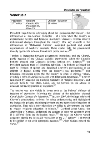 Persecuted and Forgotten?

Venezuela
 Population     Religions          Christian Population
 27.7 million   Catholic 96%       27 million
                Protestant 2%
                Other 2%

President Hugo Chavez is bringing about the ‘Bolivarian Revolution’ – the
introduction of neo-Marxist principles – at a time when the country is
experiencing poverty and financial insecurity. Chavez’s reforms involve
institutional changes throughout the country. One key example is the
introduction of ‘Bolivarian Circles’, loose-knit political and social
organisations of workers’ councils. These circles help the government
identify opponents, who are then denied public services.225
Tension is increasing between government institutions and the Church,
partly because of the Chavez socialist experiment. When the Catholic
bishops insisted that Chavez’s reforms uphold civil liberties,226 the
President accused them of fomenting rebellion. The bishops defended the
right to freedom of speech and described Chavez’s provocations as an
attempt to distract people from the country’s real problems.227 The
Episcopal conference urged that the country be open to spiritual values,
avoiding a form of Marxist socialism with totalitarian tendencies.228 Chavez
responded by accusing the Catholic hierarchy of “talking nonsense”, and
advised them to read Marx, Lenin, and the Sermon on the Mount to
discover the true inspiration of socialism.229
The tension was also visible in issues such as the bishops’ defence of
freedom of expression following the closure of the television channel
Canal Radio Caracas de Television.230 In July 2007, the bishops criticised
Chavez’s constitutional reforms for being undemocratic; and highlighted
the increase in poverty and unemployment and the restriction of freedom of
expression. They said a new education law failed to give parents the right
to request religious education in schools.231 Cardinal Jorge Urosa, the
Archbishop of Caracas, underlined the dangers of state-run education even
if it differed from the Bolivarian model.232 He said the Church would
doggedly oppose the so-called “Socialism of the 21st century” if it proved
to be similar to old-style communist regimes.233 Other bishops echoed his
views.234


                                                                         99
 