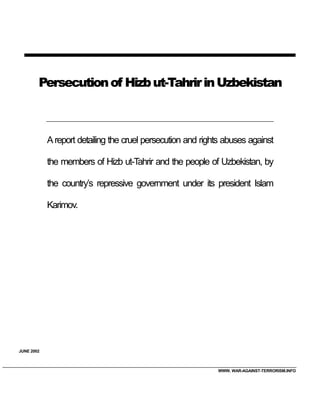 Persecution of Hizb ut-Tahrir in Uzbekistan



            A report detailing the cruel persecution and rights abuses against

            the members of Hizb ut-Tahrir and the people of Uzbekistan, by

            the country’s repressive government under its president Islam

            Karimov.




JUNE 2002



                                                             WWW. WAR-AGAINST-TERRORISM.INFO
 