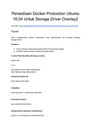 Persediaan Docker Production Ubuntu
16.04 Untuk Storage Driver Overlay2
Link nota : ​http://blog.harisfazillah.info/2018/01/persediaan-docker-production-ubuntu.html
Tujuan
Untuk menggunakan partition berasingan untuk /var/lib/docker dan Overlay2 sebagai
Storage Driver.
Pastikan :-
● Hanya lakukan pada pemasangan docker CE yang baru sahaja.
● Pastikan dahulu partition hardisk baru telah dibuat.
1) sudo fdisk /dev/vdb (vdb hanya contoh)
create vdb1
n p w
(vdb adalah volume dalam OpenStack)
(akan berbeza bagi setiap sistem)
2) Buat fail sistem xfs
sudo mkfs.xfs /dev/vdb1
3) labelkan
sudo xfs_admin -L dockerstore /dev/vdb1
4) Hentikan docker
sudo systemctl stop docker
5) Buat backup directory /var/lib/docker
sudo cp -au /var/lib/docker /var/lib/docker.bk
 