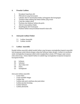 4.          Prosedur Latihan:

      1.          Kenalpasti keperluan atlit
      2.          Pilih aktiviti yang bersesuaian
      3.          Lakukan aktiviti memanaskan badan, kelonggaran dan keregangan
      4.          Tentukan tahap ambang dan beban latihan yang sesuai
      5.          Catat dan simpan rekod
      6.          Penilaian dan ubahsuai latihan jika perlu
      7.          Aktiviti menyejukkan badan
      8.          Kepelbagaian aktiviti/program
      9.          Pastikan latihan menyeronokkan/menarik minat atlit.



5.          Jenis-jenis Latihan Fizikal:

            5.1     Latihan Anaerobik
            5.2     Latihan Aerobik


5.1         Latihan Anaerobik

Kaedah latihan anaerobik adalah kaedah latihan yang berupaya meningkatkan kapasiti anaerobik
iaitu keupayaan untuk bekerja dengan cekap dan berkesan tanpa oksigen. Latihan ini membantu
untuk meningkatkan keupayaan tubuh untuk menghasilkan semula ATP dengan cepat semasa
rehat antara kerja. Antara objektif latihan ini adalah bagi meningkatkan komponen-komponen
kecergasan berikut:

      (a)         kelajuan
      (b)         kekuatan
      (c)         daya tahan otot
      (d)         kuasa
      (e)         ketangkasan


Jenis-jenis latihan anaerobik
    - Larian bukit
    - Larian mendaki tangga
    - Latihan litar
    - Latihan jeda jarak sederhana dan jarak dekat
    - Latihan pecutan berulang
    - Latihan bebanan
    - Latihan pliometrik
 