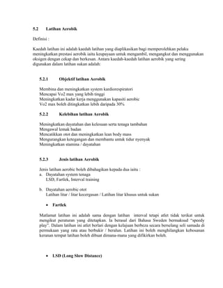 5.2      Latihan Aerobik

Definisi :

Kaedah latihan ini adalah kaedah latihan yang diaplikasikan bagi memperolehkan pelaku
meningkatkan prestasi aerobik iaitu keupayaan untuk mengambil, mengangkut dan menggunakan
oksigen dengan cekap dan berkesan. Antara kaedah-kaedah latihan aerobik yang sering
digunakan dalam latihan sukan adalah:


      5.2.1      Objektif latihan Aerobik

      Membina dan meningkatkan system kardiorespiratori
      Mencapai Vo2 max yang lebih tinggi
      Meningkatkan kadar kerja menggunakan kapasiti aerobic
      Vo2 max boleh ditingkatkan lebih daripada 30%

      5.2.2      Kelebihan latihan Aerobik

      Meningkatkan dayatahan dan kelesuan serta tenaga tambahan
      Mengawal lemak badan
      Mencatikkan otot dan meningkatkan lean body mass
      Mengurangkan ketegangan dan membantu untuk tidur nyenyak
      Meningkatkan stamina / dayatahan


      5.2.3      Jenis latihan Aerobik

      Jenis latihan aerobic boleh dibahagikan kepada dua iaitu :
      a. Dayatahan system tenaga
          LSD, Fartlek, Interval training

      b. Dayatahan aerobic otot
         Latihan litar / litar kecergasan / Latihan litar khusus untuk sukan

         •    Fartlek

      Matlamat latihan ini adalah sama dengan latihan interval tetapi atlet tidak terikat untuk
      mengikut peraturan yang ditetapkan. Ia berasal dari Bahasa Sweden bermaksud “speedy
      play”. Dalam latihan ini atlet berlari dengan kelajuan berbeza secara berselang seli samada di
      permukaan yang rata atau berbukir / beralun. Latihan ini boleh menghilangkan kebosanan
      keranan tempat latihan boleh dibuat dimana-mana yang difikirkan boleh.



         •    LSD (Long Slow Distance)
 