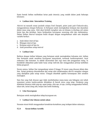 Suatu bentuk latihan melibatkan larian pada intensity yang rendah dalam jarak beberapa
kilometer.

     •   Latihan Jeda / Intermitten Training

Aktiviti ini menarik minat jurulatih selepas Emil Zatopek, pelari jarak jauh Chekoslovakia,
menggunaknnya dengan berkesan. Ia bertujuan untuk meningkatkan kelajuan dan dayatahan
dalam masa yang sama. Atlet akan berlatih mengikut satu set dimana ia diselang seli antara
larian laju dan perlahan. Ianya berdasarkan kecergasan seseorang etlet dan matlamatnya.
Dalam latihan interval kenajuan boleh dicapai dengan mengubahsuai salah satu daripada
variable berikut :

a.   Jarak dalam interval laju
b.   Bilangan interval laju
c.   Kelajuan unterval laju itu
d.   Jarak pemulihan setiap interval

     •   Latihan Litar

Berbeza dengan latihan bebanan yang bertujuan untuk meningkatkan kekuatan otot, latihan
litar bertujuan untuk membina kecergasan menyeluruh, termasuk kardiorespiratori, local
endurance dan kekuatan. Ia adalah ekonomikal dari segi masa dan penggunaan ruang. Ia
hendaklah didasarkan pada kadar kerja setiap individu dan menggunakan prinsip tambahan
beban progresif.

Secara amnya, latihan litar mengandungi antara 8 hingga 10 stesen yang disusun dalam datu
litar. Setiap gerakerja dinomborkan dan setiap atlet melaksanakan aktiviti mengikut ulangan
yang ditetapkan pada setiap stesen. Ulangan ditambah apabila kemampuan atlet semakin
meningkat.

Satu litar yang baik disusun agar tidak membebankan mana-mana satu bahagian otot tubuh
sementara system kardiovaskular diletakkan di bawah stress yang tetap. Gerakerja yang
dilakukan biasanya ialah step-up, squat jumps, chin ups, sit ups, curling menggunakan barbell,
tekan tubi, larian ulang alik, burpee dan lentik belakang.

     •   Litar Kecergasan

Bertujuan untuk meningkatkan tahap kecergasan am.

     •   Latihan Litar khusus untuk sukan

Susunan stesen boleh menggunakan kemahiran-kemahiran yang terdapat dalam sukannya.

5.2.4       Kesan latihan Aerobik
 