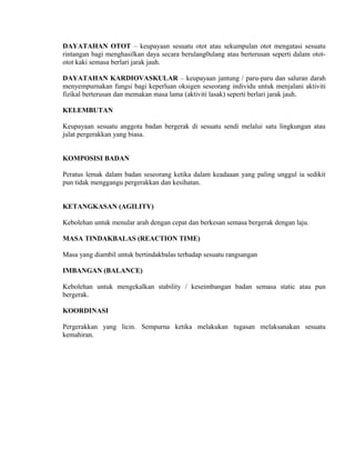 DAYATAHAN OTOT – keupayaan sesuatu otot atau sekumpulan otot mengatasi sesuatu
rintangan bagi menghasilkan daya secara berulang0ulang atau berterusan seperti dalam otot-
otot kaki semasa berlari jarak jauh.

DAYATAHAN KARDIOVASKULAR – keupayaan jantung / paru-paru dan saluran darah
menyempurnakan fungsi bagi keperluan oksigen seseorang individu untuk menjalani aktiviti
fizikal berterusan dan memakan masa lama (aktiviti lasak) seperti berlari jarak jauh.

KELEMBUTAN

Keupayaan sesuatu anggota badan bergerak di sesuatu sendi melalui satu lingkungan atau
julat pergerakkan yang biasa.


KOMPOSISI BADAN

Peratus lemak dalam badan seseorang ketika dalam keadaaan yang paling unggul ia sedikit
pun tidak menggangu pergerakkan dan kesihatan.


KETANGKASAN (AGILITY)

Kebolehan untuk menular arah dengan cepat dan berkesan semasa bergerak dengan laju.

MASA TINDAKBALAS (REACTION TIME)

Masa yang diambil untuk bertindakbalas terhadap sesuatu rangsangan

IMBANGAN (BALANCE)

Kebolehan untuk mengekalkan stability / keseimbangan badan semasa static atau pun
bergerak.

KOORDINASI

Pergerakkan yang licin. Sempurna ketika melakukan tugasan melaksanakan sesuatu
kemahiran.
 