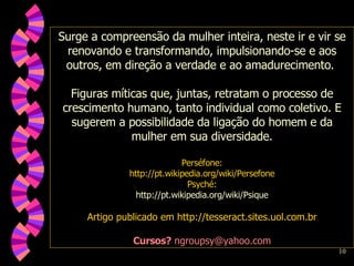 Surge a compreensão da mulher inteira, neste ir e vir se renovando e transformando, impulsionando-se e aos outros, em direção a verdade e ao amadurecimento.  Figuras míticas que, juntas, retratam o processo de crescimento humano, tanto individual como coletivo. E sugerem a possibilidade da ligação do homem e da mulher em sua diversidade. Perséfone: http://pt.wikipedia.org/wiki/Persefone Psyché: http://pt.wikipedia.org/wiki/Psique Artigo publicado em http://tesseract.sites.uol.com.br Cursos?  ngroupsy@yahoo.com 
