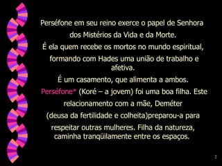 Perséfone em seu reino exerce o papel de Senhora  dos Mistérios da Vida e da Morte. É ela quem recebe os mortos no mundo espiritual, formando com Hades uma união de trabalho e afetiva. É um casamento, que alimenta a ambos. Perséfone*  (Koré – a jovem) foi uma boa filha. Este relacionamento com a mãe, Deméter  (deusa da fertilidade e colheita)preparou-a para respeitar outras mulheres. Filha da natureza, caminha tranqüilamente entre os espaços.  