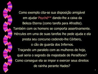 Como exemplo cita-se sua disposição amigável  em ajudar  Psyché**  dando-lhe a caixa da Beleza Eterna (como tarefa para Afrodite).  Também com os homens se comporta assertivamente.  Hércules em uma de suas tarefas lhe pede ajuda e ela presta seu concurso cedendo-lhe Cérbero,  o cão de guarda dos Infernos. Traçando um paralelo com as mulheres de hoje,  qual seria o segredo da majestade de Perséfone?  Como consegue ela se impor e exercer seus direitos  de rainha perante Hades?  