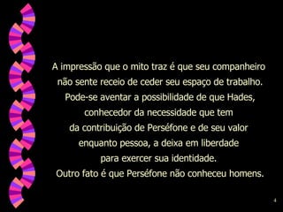A impressão que o mito traz é que seu companheiro  não sente receio de ceder seu espaço de trabalho. Pode-se aventar a possibilidade de que Hades, conhecedor da necessidade que tem  da contribuição de Perséfone e de seu valor  enquanto pessoa, a deixa em liberdade  para exercer sua identidade.  Outro fato é que Perséfone não conheceu homens. 