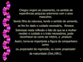 Chegou virgem ao casamento, no sentido de experiências psíquicas anteriores com o sexo masculino.  Sendo filha da natureza, tendo o sentido de  semente ,  se lhe for dado o cuidado necessário,  floresce . Sobressai nesta reflexão o fato de que se a mulher receber o cuidado e o trato necessários, pode reconhecer-se como ser inteiro,  e  produzir . Assim, torna-se importante a figura do companheiro como:  ou  propiciador  da regressão, ou como  propiciador   da maturidade (Diel,1991).  