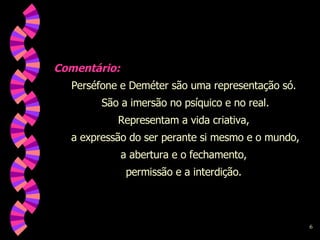 Comentário: Perséfone e Deméter são uma representação só.  São a imersão no psíquico e no real. Representam a vida criativa,  a expressão do ser perante si mesmo e o mundo, a abertura e o fechamento,  permissão e a interdição.  