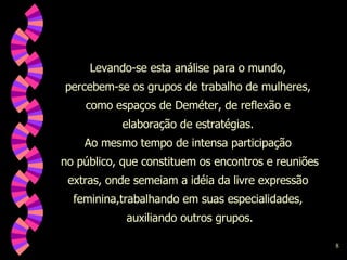 Levando-se esta análise para o mundo,  percebem-se os grupos de trabalho de mulheres,  como espaços de Deméter, de reflexão e  elaboração de estratégias.  Ao mesmo tempo de intensa participação  no público, que constituem os encontros e reuniões extras, onde semeiam a idéia da livre expressão  feminina,trabalhando em suas especialidades,  auxiliando outros grupos. 