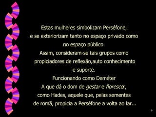 Estas mulheres simbolizam Perséfone,  e se exteriorizam tanto no espaço privado como  no espaço público.  Assim, consideram-se tais grupos como  propiciadores de reflexão,auto conhecimento e suporte.  Funcionando como Deméter  A que dá o dom de  gestar  e  floresce r,  como Hades, aquele que, pelas sementes  de romã, propicia a Perséfone a volta ao lar... 