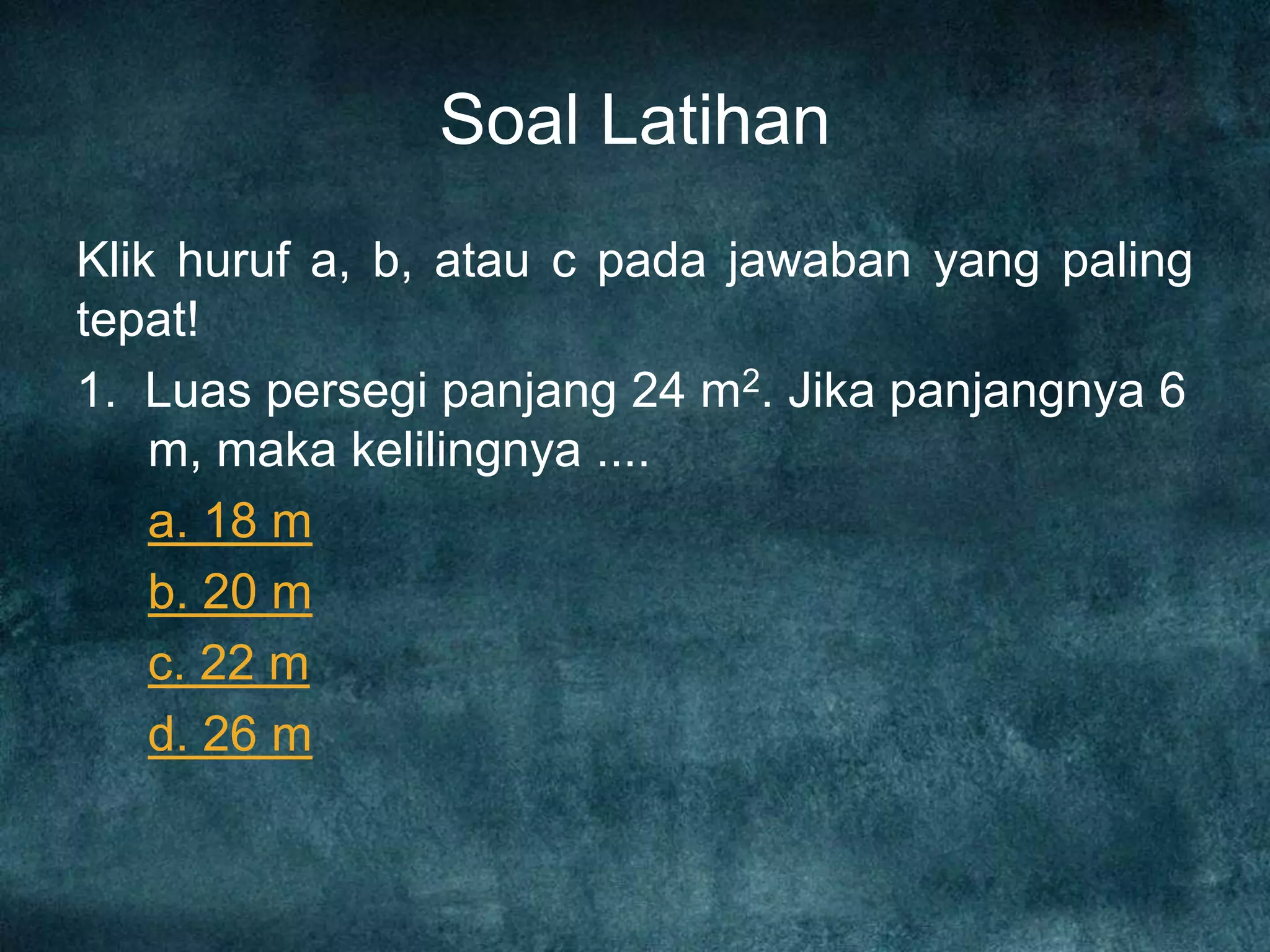 Soal Latihan
Klik huruf a, b, atau c pada jawaban yang paling
tepat!
1. Luas persegi panjang 24 m2. Jika panjangnya 6
m, maka kelilingnya ....
a. 18 m
b. 20 m
c. 22 m
d. 26 m
 