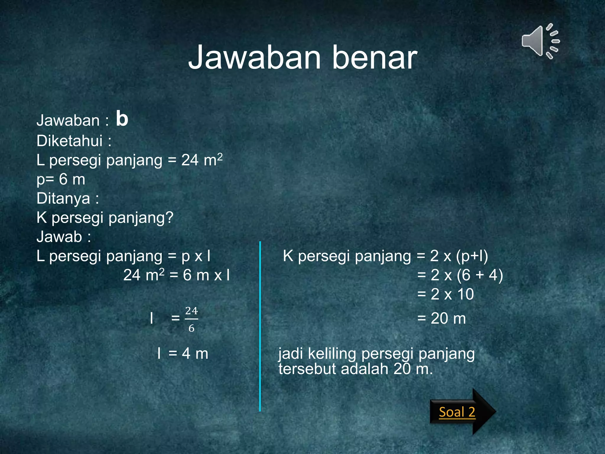 Jawaban benar
Jawaban : b
Diketahui :
L persegi panjang = 24 m2
p= 6 m
Ditanya :
K persegi panjang?
Jawab :
L persegi panjang = p x l K persegi panjang = 2 x (p+l)
24 m2 = 6 m x l = 2 x (6 + 4)
= 2 x 10
l =
24
6
= 20 m
l = 4 m jadi keliling persegi panjang
tersebut adalah 20 m.
Soal 2
 